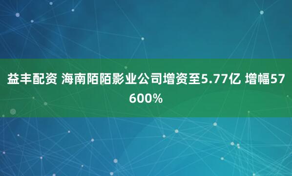 益丰配资 海南陌陌影业公司增资至5.77亿 增幅57600%