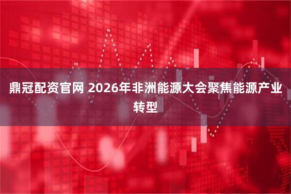鼎冠配资官网 2026年非洲能源大会聚焦能源产业转型