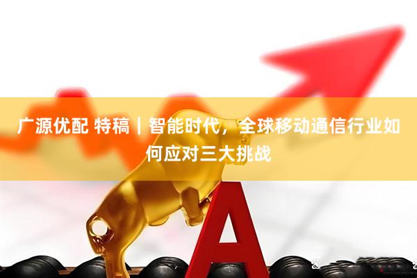 广源优配 特稿｜智能时代，全球移动通信行业如何应对三大挑战