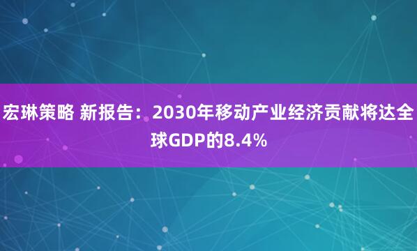宏琳策略 新报告：2030年移动产业经济贡献将达全球GDP的8.4%