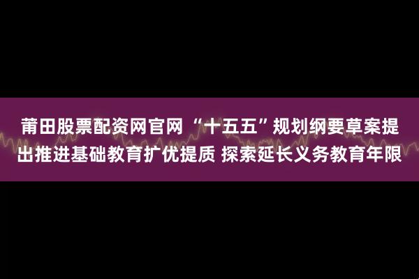 莆田股票配资网官网 “十五五”规划纲要草案提出推进基础教育扩优提质 探索延长义务教育年限