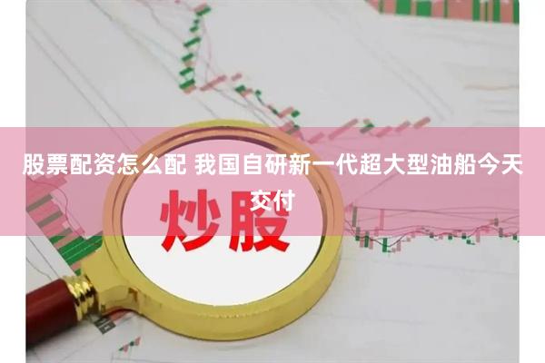 股票配资怎么配 我国自研新一代超大型油船今天交付